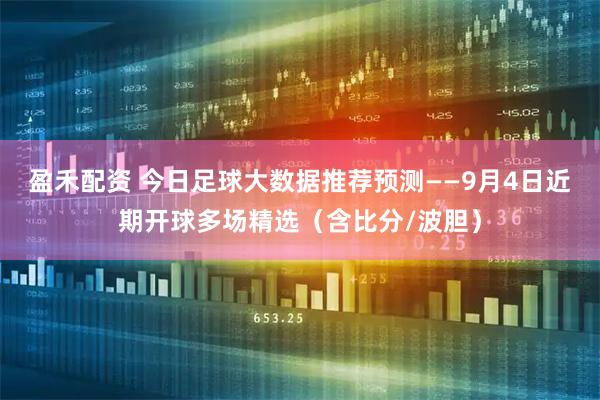 盈禾配资 今日足球大数据推荐预测——9月4日近期开球多场精选（含比分/波胆）