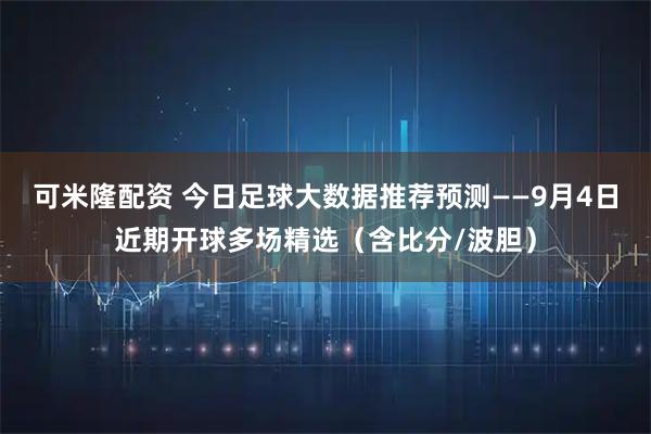 可米隆配资 今日足球大数据推荐预测——9月4日近期开球多场精选（含比分/波胆）