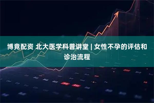 博竟配资 北大医学科普讲堂 | 女性不孕的评估和诊治流程