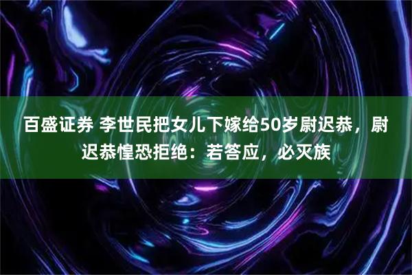 百盛证券 李世民把女儿下嫁给50岁尉迟恭，尉迟恭惶恐拒绝：若答应，必灭族