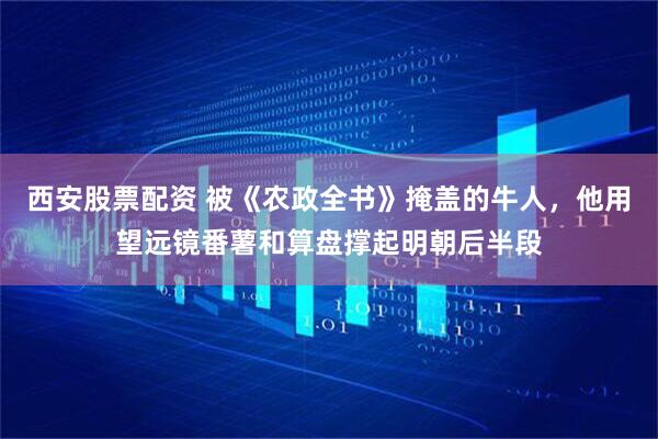西安股票配资 被《农政全书》掩盖的牛人，他用望远镜番薯和算盘撑起明朝后半段