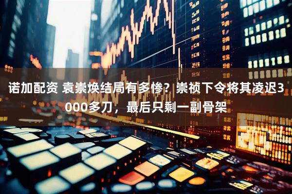 诺加配资 袁崇焕结局有多惨？崇祯下令将其凌迟3000多刀，最后只剩一副骨架