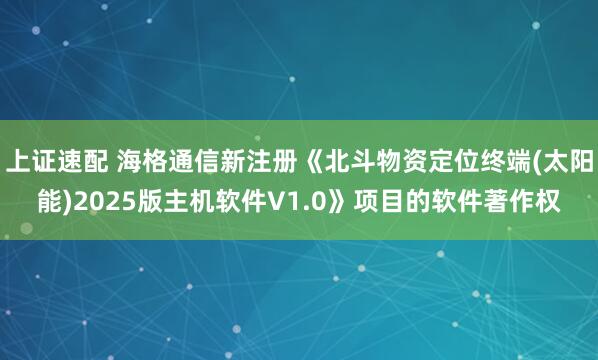 上证速配 海格通信新注册《北斗物资定位终端(太阳能)2025版主机软件V1.0》项目的软件著作权