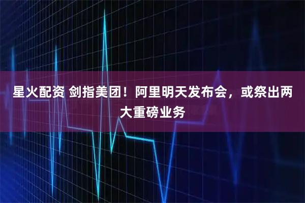 星火配资 剑指美团！阿里明天发布会，或祭出两大重磅业务