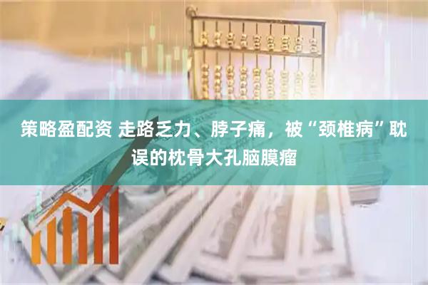 策略盈配资 走路乏力、脖子痛，被“颈椎病”耽误的枕骨大孔脑膜瘤