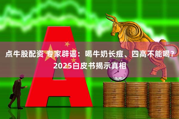 点牛股配资 专家辟谣：喝牛奶长痘、四高不能喝？2025白皮书揭示真相