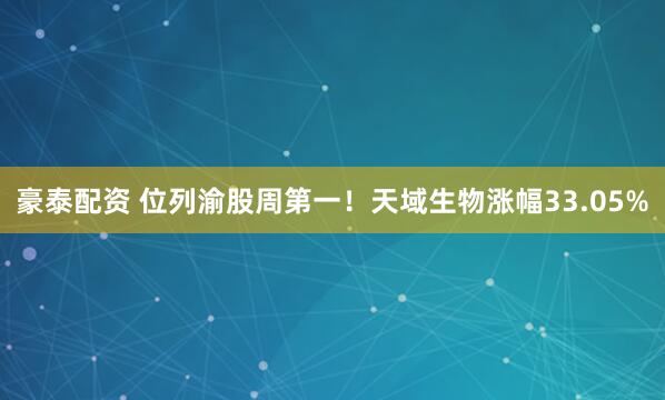 豪泰配资 位列渝股周第一！天域生物涨幅33.05%