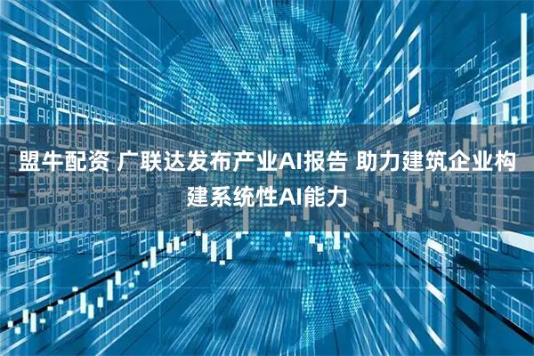 盟牛配资 广联达发布产业AI报告 助力建筑企业构建系统性AI能力