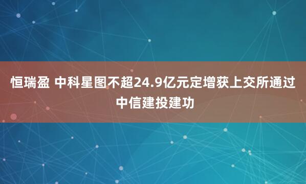 恒瑞盈 中科星图不超24.9亿元定增获上交所通过 中信建投建功