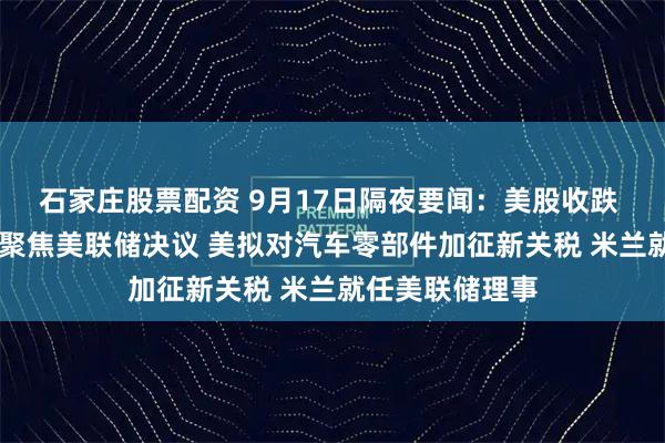 石家庄股票配资 9月17日隔夜要闻：美股收跌 油价收高 市场聚焦美联储决议 美拟对汽车零部件加征新关税 米兰就任美联储理事
