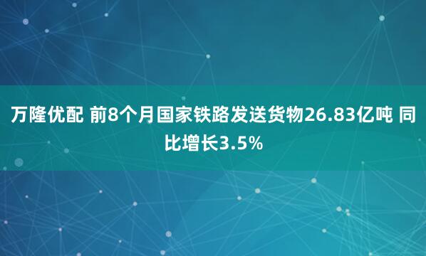 万隆优配 前8个月国家铁路发送货物26.83亿吨 同比增长3.5%