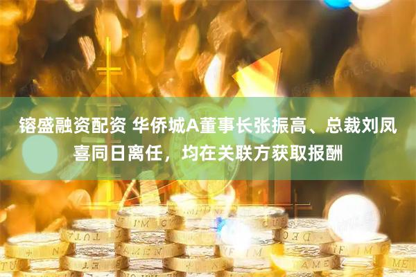 镕盛融资配资 华侨城A董事长张振高、总裁刘凤喜同日离任，均在关联方获取报酬