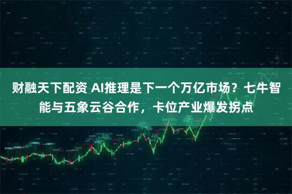 财融天下配资 AI推理是下一个万亿市场？七牛智能与五象云谷合作，卡位产业爆发拐点