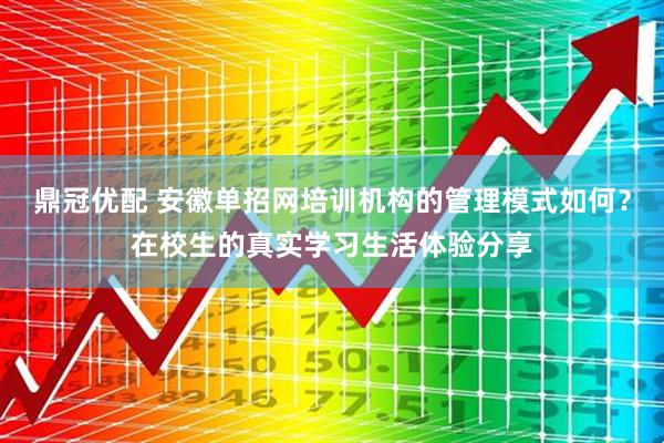 鼎冠优配 安徽单招网培训机构的管理模式如何？在校生的真实学习生活体验分享