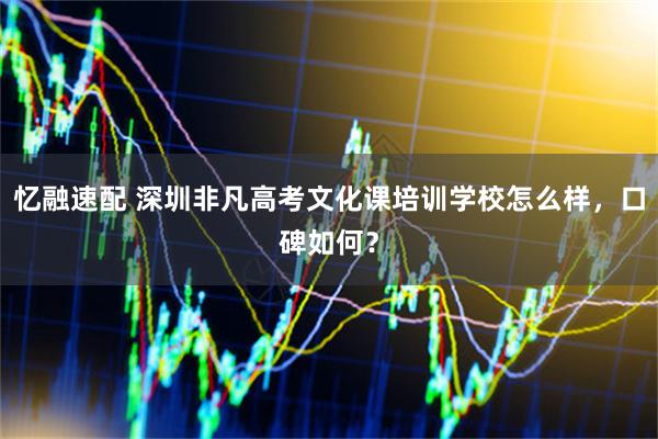 忆融速配 深圳非凡高考文化课培训学校怎么样，口碑如何？