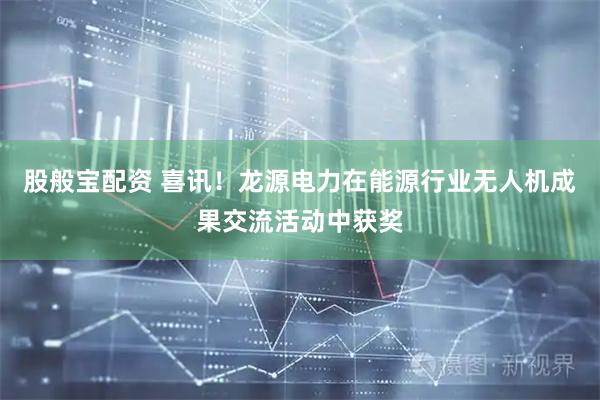 股般宝配资 喜讯！龙源电力在能源行业无人机成果交流活动中获奖