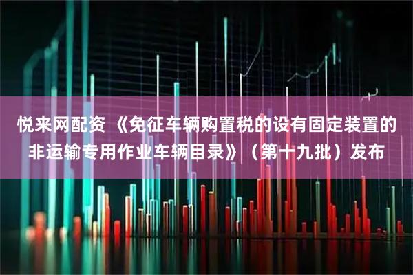 悦来网配资 《免征车辆购置税的设有固定装置的非运输专用作业车辆目录》（第十九批）发布