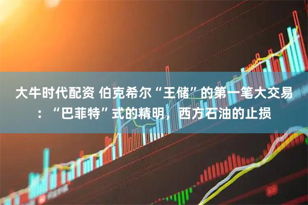 大牛时代配资 伯克希尔“王储”的第一笔大交易：“巴菲特”式的精明，西方石油的止损