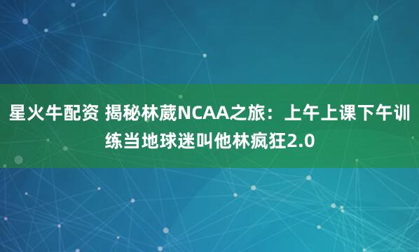 星火牛配资 揭秘林葳NCAA之旅：上午上课下午训练当地球迷叫他林疯狂2.0