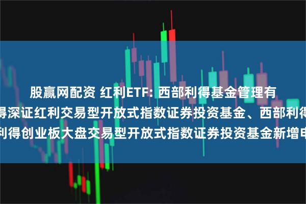 股赢网配资 红利ETF: 西部利得基金管理有限公司关于旗下西部利得深证红利交易型开放式指数证券投资基金、西部利得创业板大盘交易型开放式指数证券投资基金新增申购赎回代理券商的公告