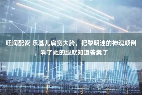 旺润配资 乐基儿肩宽大胯，把黎明迷的神魂颠倒，看了她的腿就知道答案了