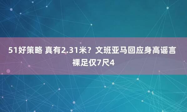 51好策略 真有2.31米？文班亚马回应身高谣言 裸足仅7尺4