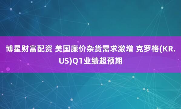 博星财富配资 美国廉价杂货需求激增 克罗格(KR.US)Q1业绩超预期