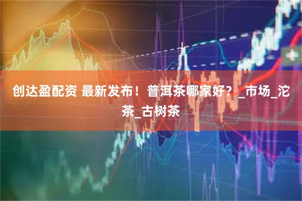创达盈配资 最新发布！普洱茶哪家好？_市场_沱茶_古树茶