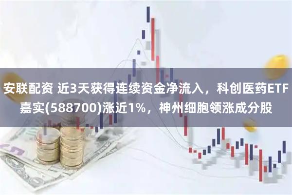 安联配资 近3天获得连续资金净流入，科创医药ETF嘉实(588700)涨近1%，神州细胞领涨成分股