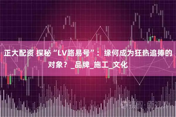 正大配资 探秘“LV路易号”：缘何成为狂热追捧的对象？_品牌_施工_文化