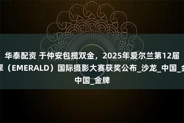 华泰配资 于仲安包揽双金，2025年爱尔兰第12届翡翠（EMERALD）国际摄影大赛获奖公布_沙龙_中国_金牌