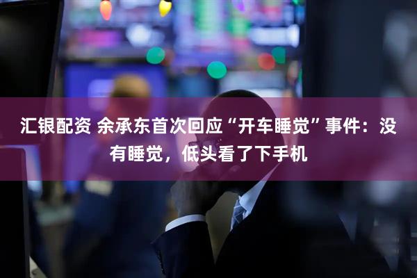 汇银配资 余承东首次回应“开车睡觉”事件：没有睡觉，低头看了下手机