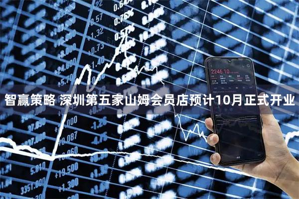 智赢策略 深圳第五家山姆会员店预计10月正式开业