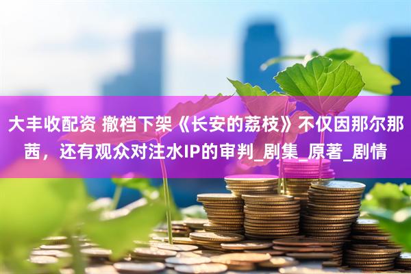 大丰收配资 撤档下架《长安的荔枝》不仅因那尔那茜，还有观众对注水IP的审判_剧集_原著_剧情
