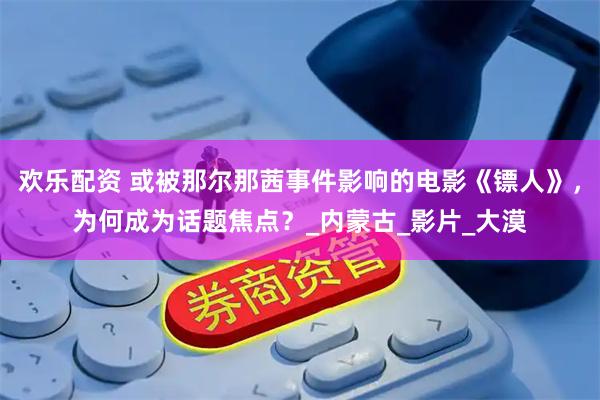 欢乐配资 或被那尔那茜事件影响的电影《镖人》，为何成为话题焦点？_内蒙古_影片_大漠