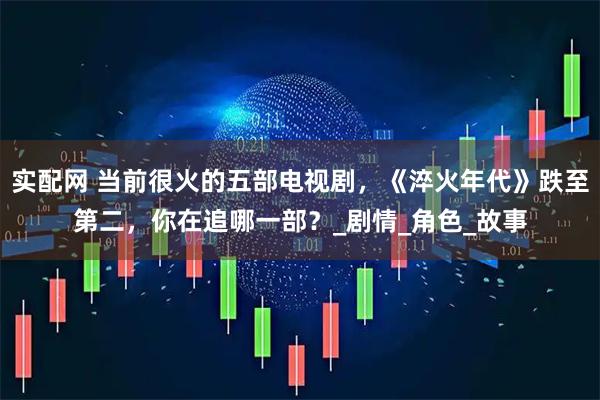 实配网 当前很火的五部电视剧，《淬火年代》跌至第二，你在追哪一部？_剧情_角色_故事