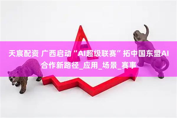 天宸配资 广西启动“AI超级联赛”拓中国东盟AI合作新路径_应用_场景_赛事