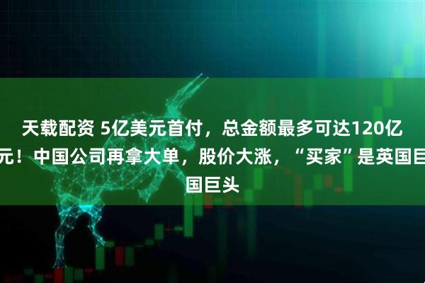 天载配资 5亿美元首付,总金额最多可达120亿美元!中国公司再拿大单,股价大涨,“买家”是英国巨头
