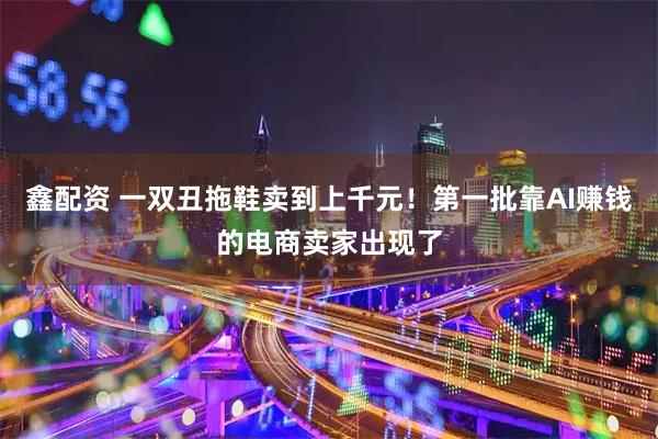 鑫配资 一双丑拖鞋卖到上千元!第一批靠AI赚钱的电商卖家出现了