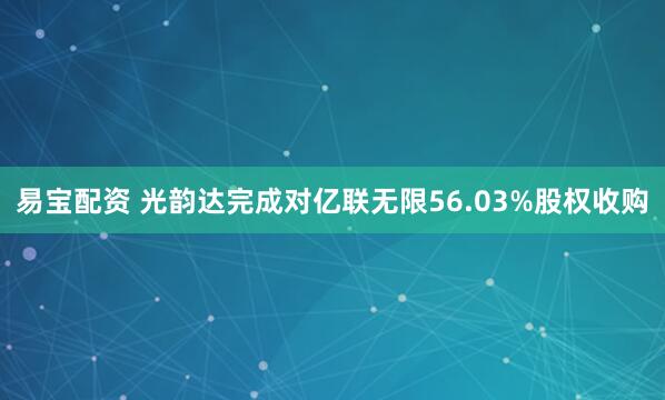 易宝配资 光韵达完成对亿联无限56.03%股权收购