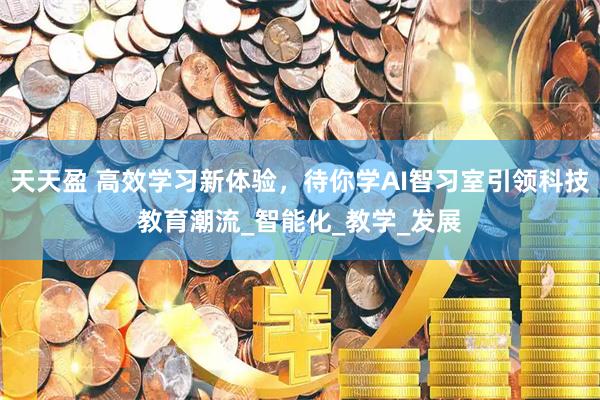 天天盈 高效学习新体验，待你学AI智习室引领科技教育潮流_智能化_教学_发展