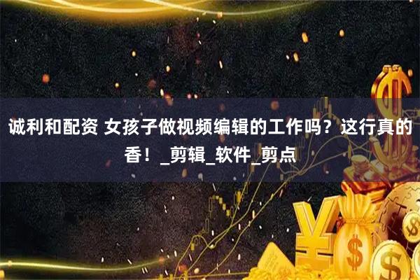 诚利和配资 女孩子做视频编辑的工作吗？这行真的香！_剪辑_软件_剪点