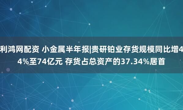 利鸿网配资 小金属半年报|贵研铂业存货规模同比增44%至74亿元 存货占总资产的37.34%居首