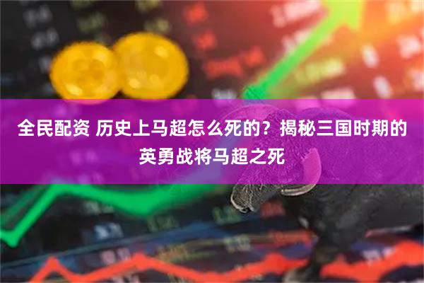 全民配资 历史上马超怎么死的？揭秘三国时期的英勇战将马超之死