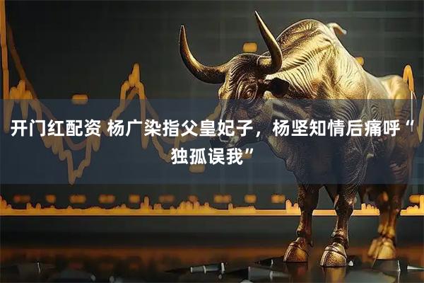 开门红配资 杨广染指父皇妃子，杨坚知情后痛呼“独孤误我”