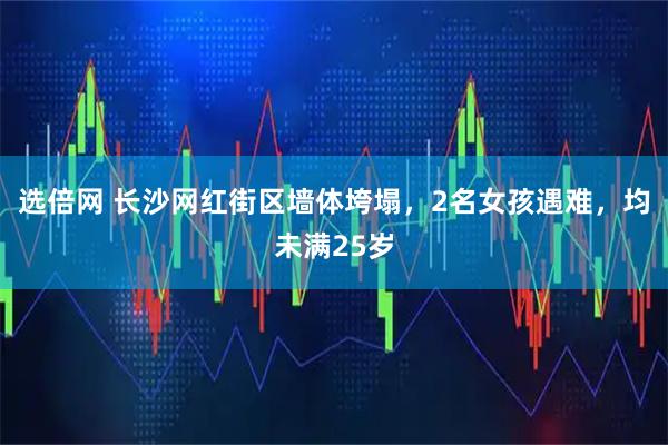 选倍网 长沙网红街区墙体垮塌,2名女孩遇难,均未满25岁
