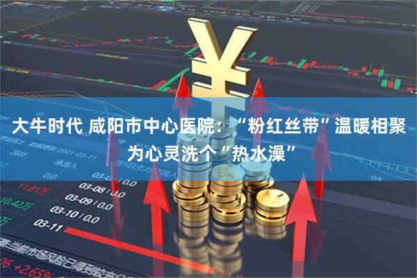 大牛时代 咸阳市中心医院：“粉红丝带”温暖相聚 为心灵洗个“热水澡”