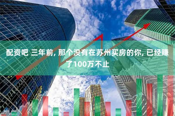 配资吧 三年前, 那个没有在苏州买房的你, 已经赚了100万不止