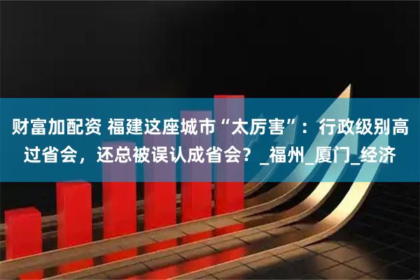 财富加配资 福建这座城市“太厉害”：行政级别高过省会，还总被误认成省会？_福州_厦门_经济