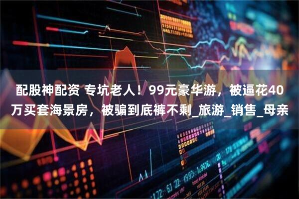 配股神配资 专坑老人!99元豪华游,被逼花40万买套海景房,被骗到底裤不剩_旅游_销售_母亲